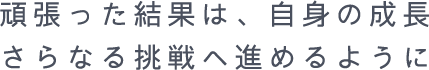 頑張った結果は自信の成長 さらなる挑戦へ進めるように